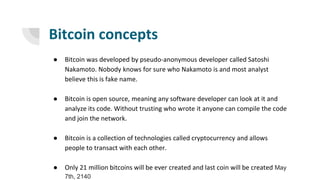 Bitcoin concepts
● Bitcoin was developed by pseudo-anonymous developer called Satoshi
Nakamoto. Nobody knows for sure who Nakamoto is and most analyst
believe this is fake name.
● Bitcoin is open source, meaning any software developer can look at it and
analyze its code. Without trusting who wrote it anyone can compile the code
and join the network.
● Bitcoin is a collection of technologies called cryptocurrency and allows
people to transact with each other.
● Only 21 million bitcoins will be ever created and last coin will be created May
7th, 2140
 