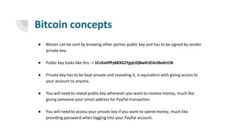 Bitcoin concepts
● Bitcoin can be sent by knowing other parties public key and has to be signed by sender
private key.
● Public key looks like this -> 1CcKaHfPy683G2YgqUQBwKUEArt8edrt1N
● Private key has to be kept private and revealing it, is equivalent with giving access to
your account to anyone.
● You will need to reveal public key whenever you want to receive money, much like
giving someone your email address for PayPal transaction.
● You will need to access your private key if you want to spend money, much like
providing password when logging into your PayPal account.
 