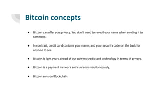 Bitcoin concepts
● Bitcoin can offer you privacy. You don’t need to reveal your name when sending it to
someone.
● In contrast, credit card contains your name, and your security code on the back for
anyone to see.
● Bitcoin is light years ahead of our current credit card technology in terms of privacy.
● Bitcoin is a payment network and currency simultaneously.
● Bitcoin runs on Blockchain.
 