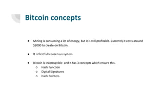 Bitcoin concepts
● Mining is consuming a lot of energy, but it is still profitable. Currently it costs around
$2000 to create on Bitcoin.
● It is first full consensus system.
● Bitcoin is incorruptible and it has 3 concepts which ensure this.
○ Hash Function
○ Digital Signatures
○ Hash Pointers.
 