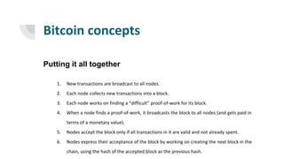 Bitcoin concepts
Putting it all together
1. New transactions are broadcast to all nodes.
2. Each node collects new transactions into a block.
3. Each node works on finding a “difficult” proof-of-work for its block.
4. When a node finds a proof-of-work, it broadcasts the block to all nodes (and gets paid in
terms of a monetary value).
5. Nodes accept the block only if all transactions in it are valid and not already spent.
6. Nodes express their acceptance of the block by working on creating the next block in the
chain, using the hash of the accepted block as the previous hash.
 