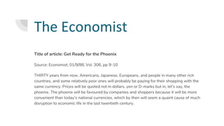 The Economist
Title of article: Get Ready for the Phoenix
Source: Economist; 01/9/88, Vol. 306, pp 9-10
THIRTY years from now, Americans, Japanese, Europeans, and people in many other rich
countries, and some relatively poor ones will probably be paying for their shopping with the
same currency. Prices will be quoted not in dollars, yen or D-marks but in, let’s say, the
phoenix. The phoenix will be favoured by companies and shoppers because it will be more
convenient than today’s national currencies, which by then will seem a quaint cause of much
disruption to economic life in the last twentieth century.
 