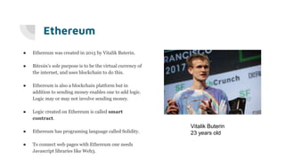 Ethereum
● Ethereum was created in 2015 by Vitalik Buterin.
● Bitcoin’s sole purpose is to be the virtual currency of
the internet, and uses blockchain to do this.
● Ethereum is also a blockchain platform but in
addition to sending money enables one to add logic.
Logic may or may not involve sending money.
● Logic created on Ethereum is called smart
contract.
● Ethereum has programing language called Solidity.
● To connect web pages with Ethereum one needs
Javascript libraries like Web3.
Vitalik Buterin
23 years old
 