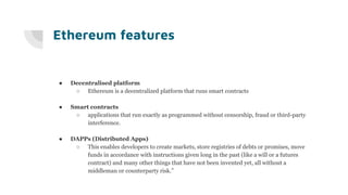 Ethereum features
● Decentralised platform
○ Ethereum is a decentralized platform that runs smart contracts
● Smart contracts
○ applications that run exactly as programmed without censorship, fraud or third-party
interference.
● DAPPs (Distributed Apps)
○ This enables developers to create markets, store registries of debts or promises, move
funds in accordance with instructions given long in the past (like a will or a futures
contract) and many other things that have not been invented yet, all without a
middleman or counterparty risk.”
 