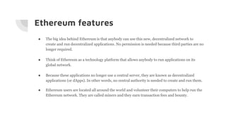 Ethereum features
● The big idea behind Ethereum is that anybody can use this new, decentralized network to
create and run decentralized applications. No permission is needed because third parties are no
longer required.
● Think of Ethereum as a technology platform that allows anybody to run applications on its
global network.
● Because these applications no longer use a central server, they are known as decentralized
applications (or dApps). In other words, no central authority is needed to create and run them.
● Ethereum users are located all around the world and volunteer their computers to help run the
Ethereum network. They are called miners and they earn transaction fees and bounty.
 