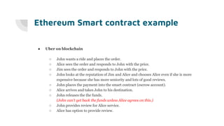 Ethereum Smart contract example
● Uber on blockchain
○ John wants a ride and places the order.
○ Alice sees the order and responds to John with the price.
○ Jim sees the order and responds to John with the price.
○ John looks at the reputation of Jim and Alice and chooses Alice even if she is more
expensive because she has more seniority and lots of good reviews.
○ John places the payment into the smart contract (escrow account).
○ Alice arrives and takes John to his destination.
○ John releases the the funds.
(John can’t get back the funds unless Alice agrees on this.)
○ John provides review for Alice service.
○ Alice has option to provide review.
 