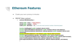 Ethereum Features
● Create your own currency in minutes
● ERC20 Token contract
● contract ERC20Interface {
string public name = "Token Name";
string public symbol = "SYM";
uint8 public decimals = 18; // 18 is the most common number of decimal places
function totalSupply() public constant returns (uint);
function balanceOf(address tokenOwner) public constant returns (uint balance);
function allowance(address tokenOwner, address spender) public constant returns (uint
remaining);
function transfer(address to, uint tokens) public returns (bool success);
function approve(address spender, uint tokens) public returns (bool success);
function transferFrom(address from, address to, uint tokens) public returns (bool success);
event Transfer(address indexed from, address indexed to, uint tokens);
event Approval(address indexed tokenOwner, address indexed spender, uint tokens);
}
 