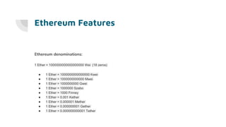 Ethereum Features
Ethereum denominations:
1 Ether = 1000000000000000000 Wei (18 zeros)
● 1 Ether = 1000000000000000 Kwei
● 1 Ether = 1000000000000 Mwei
● 1 Ether = 1000000000 Gwei
● 1 Ether = 1000000 Szabo
● 1 Ether = 1000 Finney
● 1 Ether = 0.001 Kether
● 1 Ether = 0.000001 Mether
● 1 Ether = 0.000000001 Gether
● 1 Ether = 0.000000000001 Tether
 