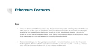 Ethereum Features
Gas
● Gas is a unit of measurement for computational steps. Every transaction is required to include a gas limit and a fee that it is
willing to pay per gas (that is, pay per computation); miners have the choice of including the transaction and collecting the
fee. If the gas used by the transaction is less than or equal to the gas limit, the transaction processes. If the total gas
exceeds the gas limit, then all changes are reverted, except that the transaction is still valid and the fee (that is, the product
of the maximum gas that can be used and gas price) can still be collected by the miner.
● The miners decide the gas price (that is, price per computation). If a transaction has a lower gas price than the gas price
decided by a miner, the miner will refuse to mine the transaction. The gas price is an amount in a wei unit. So, a miner can
refuse to include a transaction in a block if the gas price is lower than what it needs.
 