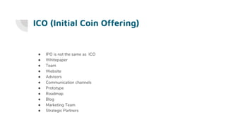 ICO (Initial Coin Offering)
● IPO is not the same as ICO
● Whitepaper
● Team
● Website
● Advisors
● Communication channels
● Prototype
● Roadmap
● Blog
● Marketing Team
● Strategic Partners
 