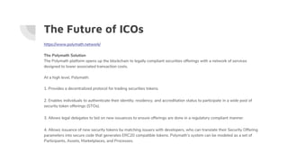 The Future of ICOs
https://www.polymath.network/
The Polymath Solution
The Polymath platform opens up the blockchain to legally compliant securities offerings with a network of services
designed to lower associated transaction costs.
At a high level, Polymath:
1. Provides a decentralized protocol for trading securities tokens.
2. Enables individuals to authenticate their identity, residency, and accreditation status to participate in a wide pool of
security token offerings (STOs).
3. Allows legal delegates to bid on new issuances to ensure offerings are done in a regulatory compliant manner.
4. Allows issuance of new security tokens by matching issuers with developers, who can translate their Security Offering
parameters into secure code that generates ERC20 compatible tokens. Polymath’s system can be modeled as a set of
Participants, Assets, Marketplaces, and Processes.
 