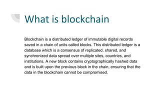 What is blockchain
Blockchain is a distributed ledger of immutable digital records
saved in a chain of units called blocks. This distributed ledger is a
database which is a consensus of replicated, shared, and
synchronized data spread over multiple sites, countries, and
institutions. A new block contains cryptographically hashed data
and is built upon the previous block in the chain, ensuring that the
data in the blockchain cannot be compromised.
 