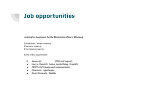 Job opportunities
Looking for developers for the Blockchain office in Winnipeg
2 blockchain / smart contracts
2 backend nodes.js
2 front end ui (react.js)
Some of the requirements
● Javascript (ES6 and beyond)
● Next.js, ReactJS, Redux, Apollo/Relay, GraphQL
● RESTful API design and implementation
● Ethereum / Hyperledger
● Smart Contracts / Solidity
 
