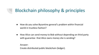 Blockchain philosophy & principles
● How do you solve Byzantine general’s problem within financial
world in trustless fashion?
● How Alice can send money to Bob without depending on third party
with guarantee that Alice owns money she is sending?
Answer:
Create distributed public blockchain (ledger).
 