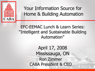 EFC-EEMAC Lunch & Learn Series: “Intelligent and Sustainable Building Automation” April 17, 2008 Mississauga, ON Your Information Source for Home & Building Automation Ron Zimmer CABA President & CEO 