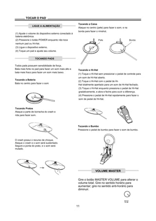 TOCAR O PAD
LIGUE A ALIMENTAÇÃO
(1) Ajuste o volume do dispositivo externo conectado à
bateria eletrônica.
Tocando a Caixa
Ataque no centro (pele) para fazer o som, e na
borda para fazer o rimshot.
(2) Pressione o botão POWER enquanto não toca
nenhum pad ou Hi-Hat.
(3) Ligue o dispositivo externo.
(4) Toque um pad e ajuste seu volume.
TOCANDO PADS
Todos pads possuem sensibilidade de força.
Pele Borda
Bata mais forte no pad para fazer um som mais alto e
bata mais fraco para fazer um som mais baixo.
Tocando a Bateria
Bata no centro para fazer o som
Tocando o Hi-Hat
(1) Toque o Hi-Hat sem pressionar o pedal de controle para
um som de Hi-Hat aberto.
(2) Toque o Hi-Hat com o pedal de Hi-
Hat totalmente apertado para um som de Hi-Hat fechado.
(3) Toque o Hi-Hat enquanto pressiona o pedal de Hi-Hat
gradativamente, e abra e feche para ouvir a diferença.
(4) Pressione o pedal de Hi-Hat rapidamente para fazer o
som de pedal de Hi-Hat.
Tocando Pratos
Ataque a parte de borracha do crash e
ride para fazer som.
Tocando o Bumbo
Pressione o pedal de bumbo para fazer o som de bumbo.
O crash possui o recurso de choque.
Ataque o crash e o som será sustentado.
Segure a ponta do prato, e o som será
mutado.
Gire o botão MASTER VOLUME para alterar o
volume total. Gire no sentido horário para
aumentar; gire no sentido anti-horário para
diminuir.
MASTER
VOLUME
11
VOLUME MASTER
 