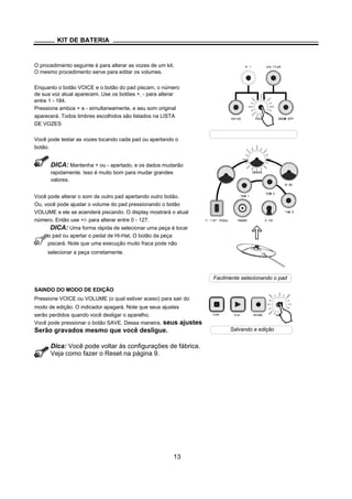 PLAY RECORD
KIT DE BATERIA
O procedimento seguinte é para alterar as vozes de um kit.
O mesmo procedimento serve para editar os volumes.
Enquanto o botão VOICE e o botão do pad piscam, o número
de sua voz atual aparecem. Use os botões +, - para alterar
entre 1 - 184.
Pressione ambos + e - simultaneamente, e seu som original
aparecerá. Todos timbres escolhidos são listados na LISTA
DE VOZES
Você pode testar as vozes tocando cada pad ou apertando o
botão.
DICA: Mantenha + ou - apertado, e os dados mudarão
rapidamente. Isso é muito bom para mudar grandes
valores.
Você pode alterar o som de outro pad apertando outro botão.
Ou, você pode ajustar o volume do pad pressionando o botão
VOLUME e ele se acenderá piscando. O display mostrará o atual
número. Então use +/- para alterar entre 0 - 127.
DICA: Uma forma rápida de selecionar uma peça é tocar
o pad ou apertar o pedal de Hi-Hat. O botão da peça
piscará. Note que uma execução muito fraca pode não
selecionar a peça corretamente.
SAINDO DO MODO DE EDIÇÃO
Pressione VOICE ou VOLUME (o qual estiver aceso) para sair do
modo de edição. O indicador apagará. Note que seus ajustes
serão perdidos quando você desligar o aparelho.
Você pode pressionar o botão SAVE. Dessa maneira, seus ajustes
Serão gravados mesmo que você desligue.
Dica: Você pode voltar às configurações de fábrica.
Veja como fazer o Reset na página 9.
13
Facilmente selecionando o pad
Salvando a edição
STOP SAVE
 