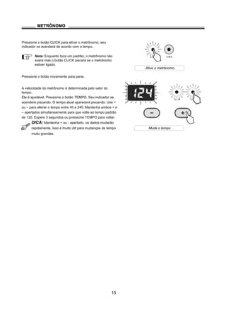 METRÔNOMO
Pressione o botão CLICK para ativar o metrônomo, seu
indicador se acenderá de acordo com o tempo.
Nota: Enquanto toca um padrão, o metrônomo não
soará mas o botão CLICK piscará se o metrônomo
estiver ligado.
Pressione o botão novamente para parar.
A velocidade do metrônomo é determinada pelo valor do
tempo.
Ele é ajustável. Pressione o botão TEMPO. Seu indicador se
acenderá piscando. O tempo atual aparecerá piscando. Use +
ou – para alterar o tempo entre 40 e 240. Mantenha ambos + e
– apertados simultaneamente para que volte ao tempo padrão
de 120. Espere 3 segundos ou pressione TEMPO para voltar.
DICA: Mantenha + ou - apertado, os dados mudarão
rapidamente. Isso é muito útil para mudanças de tempo
muito grandes.
15
Ative o metrônomo
Mude o tempo
 