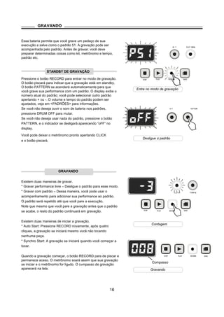 PLAY RECORD
PLAY RECORD
PLAY RECORD SAVE
STOP SAVE
STOP
GRAVANDO
Essa bateria permite que você grave um pedaço de sua
execução e salve como o padrão 51. A gravação pode ser
acompanhada pelo padrão. Antes de graϖar, você deve
preparar determinadas coisas como kit, metrônomo e tempo,
padrão etc.
Pressione o botão RECORD para entrar no modo de gravação.
O botão piscará para indicar que a gravação está em standby.
O botão PATTERN se acenderá automaticamente para que
você grave sua performance com um padrão. O display exibe o
número atual do padrão; você pode selecionar outro padrão
apertando + ou -. O volume e tempo do padrão podem ser
ajustados, veja em <PADRÕES> para informações.
Se você não deseja ouvir o som de bateria nos padrões,
pressione DRUM OFF para mutar.
Se você não deseja usar nada do padrão, pressione o botão
PATTERN, e o indicador se desligará aparecendo “oFF” no
display.
Você pode deixar o metrônomo pronto apertando CLICK
e o botão piscará.
GRAVANDO
Existem duas maneiras de gravar.
* Gravar performance livre – Desligue o padrão para esse modo.
* Gravar com padrão – Dessa maneira, você pode usar o
acompanhamento para adicionar sua performance ao padrão.
O padrão será repetido até que você pare a execução.
Note que mesmo que você pare a gravação antes que o padrão
se acabe, o resto do padrão continuará em gravação.
Existem duas maneiras de iniciar a gravação.
* Auto Start: Pressione RECORD novamente, após quatro
cliques, a gravação se iniciará mesmo você não tocando
nenhuma peça.
* Synchro Start: A gravação se iniciará quando você começar a
tocar.
Quando a gravação começar, o botão RECORD para de piscar e
permanece aceso. O metrônomo soará assim que sua gravação
se iniciar e o metrônomo for ligado. O compasso de gravação
aparecerá na tela.
16
KIT PATTERN
Compasso
STANDBY DE GRAVAÇÃO
STOP SAVE
Entre no modo de gravação
Desligue o padrão
Contagem
Gravando
 