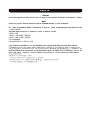 CUIDADO
CUIDADO
Quaisquer mudanças ou modificações na construção desse dispositivo não são aprovadas e podem danificar o produto.
AVISO
Quando usar produtos elétricos, algumas precauções devem ser seguidas, incluindo as seguintes:
NOTA: Esse equipamento foi testado e para respeitar os limites da Classe B de produtos digitais, de acordo com a Part
15 das regras FCC.
Além disso, esse equipamento foi testado para atender os seguintes padrões:
EN55022-2006
EN55024:1998/+A1:2001/+A2:2003
EN55013:2001/+A1:2003/+A3:2006
EN61000-3-2:2006
EN61000-3-3:1995/+A1:2001/+A2:2003
Esses limites foram estabelecidos para sua segurança contra interferência perigosas em instalações domésticas.
Esse equipamento gera, usa, e pode radiar energia de radio frequência, se não instalado e usado de acordo com as
instruções e pode causar interferência em comunicadores de rádio. Entretanto, não garantimos que tal interferência não
ocorra em uma instalação em particular. Se esse equipamento causar interferência em radio ou televisão, que pode ser
determinada ligando e desligando o aparelho, o usuário deve tentar corrigir o problema seguindo uma ou mais das
precauções a seguir:
- Reoriente ou reposicione sua antena.
- Aumente a distância entre o equipamento e o aparelho.
- Conecte o aparelho em uma tomada diferente da que o receptor está conectada.
- Consulte o distribuidor do radio/TV para ajuda.
 