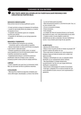 CUIDANDO DE SUA BATERIA
! NÃO TENTE ABRIR SEU APARELHO OU FAZER QUALQUER MUDANÇA NOS
CIRCUITOS OU PARTES DELE.
SERVIÇOS E MODIFICAÇÕES
Esse produto deve ter serviço qualificado quando,
- O cabo da fonte ou plugue do adaptador for danificado,
- Líquido for derramado dentro da unidade ou a mesma
for exposta à chuva,
- O aparelho não aparentar operar em condições
normais como devido,
- O aparelho for derrubado ou sua carcaça aparentar
quebrada.
MANUSEIO E TRANSPORTE
- Nunca aplique força excessiva nos controles,
conectores, pads ou outras partes do aparelho.
- Sempre desconecte os cabos com firmeza nos plugues,
e não usando o cabo para puxar.
- Choques causados por quedas, pulos, ou colocar
outros aparelhos em cima do instrumento podem riscar
e danificar seriamente seu aparelho.
- Cuidadosamente cheque o controle de volume do
amplificador antes de começar a tocar. Volumes
excessivos podem causar perda de audição definitiva.
LIMPEZA
- Limpe o aparelho com pano seco ou levemente úmido.
Não use removedor de tinta ou polidores industriais.
LOCALIZAÇÃO
- Não exponha a bateria às seguintes condições para
evitar deformação, descoloração, ou danos mais sérios:
- Luz do sol direta (perto da janela),
- Altas temperaturas (próximo a uma fonte de calor, fora, ou
no carro durante o dia),
- Chuva ou excessiva umidade,
- Poeira excessiva,
- Forte vibração.
- A unidade não deve ser exposta próxima ou ter líquidos
derrubados de vasos, nem nada posicionado ao seu redor.
- A bateria contém circuitos digitais e podem ter
interferências de rádio ou televisão. Se essa interferência
ocorrer, mova a bateria para longe de seu aparelho.
ALIMENTAÇÃO
- Apenas use a fonte inclusa.
- Deixe a chave na parte de trás do módulo na posição “off”
quando a bateria não estiver em uso.
- Para evitar danos na bateria e em outros dispositivos,
desligue e ligue as fontes de acordo com a ordem dos
cabos de áudio.
- Desligue a alimentação se o cabo do adaptador estiver
danificado ou se o equipamento estiver molhado.
- Não ligue/desligue a unidade rapidamente
sucessivamente, isso faz com que cargas eletrônicas
danifiquem o equipamento.
- Desconecte a alimentação AC durante chuvas fortes.
- Evite ligar o adaptador AC na mesma tomada AC que
outros aparelhos de alto consumo como aquecedores e
geladeiras.
 