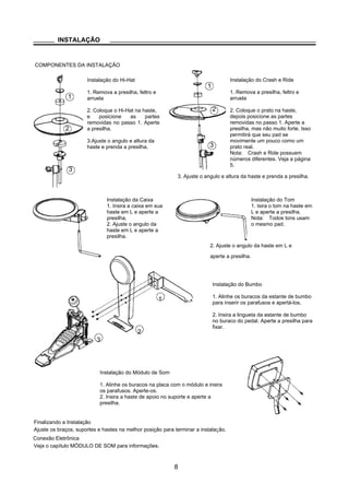1
INSTALAÇÃO
COMPONENTES DA INSTALAÇÃO
1
Hi-Hat Installation Crash and Ride Installation
1. Remove the wing nut, 1. Remove the wing nut, washer
washer and felt pad and felt pad
2. Put the Hi-Hat into the rod
along with parts removed in
2 2. Put the cymbal pad into the
rod along with parts removed in
2
step 1. Fasten the wing nut.
3.Adjust the angle and height
of the rod before tightening the
wing nut.
3
step 1. Fasten the wing nut
modertly to give the pad a little
bit wobbling like the real acous-
tic cymbal.
Note: Crash and Ride have dif-
ferent part numbers. Please re-
3
Snare Installation
1. Insert the snare into the
L-Rod, then tighten the
wing nut.
2. Adjust the angle of the
L-Rod then tighten the
wing nut in the clamp.
fer to indication on page 5.
3. Ajuste o angulo e altura da haste e prenda a presilha.
Tom Installation
1. Insert the tom into the
L-Rod, then tighten the
wing nut.
Note: All the toms use the
same pad.
2. Ajuste o angulo da haste em L e
aperte a presilha.
Kick Installation
1. Align holes in the kick stand 2 with
2
1 these in the bracket 1 then fasten them
with screws.
2. Insert tongue of the kick stand into slot
of the pedal 3 . Tighten the wing nut on
the pedal level to fix it.
3
Sound module Installation
1. Align holes in supporting board with these in sound
module then fasten them with screws.
2. Insert rod of the supporting board into the clamp,
then tighten the wing nut.
Finalizando a Instalação
Ajuste os braços, suportes e hastes na melhor posição para terminar a instalação.
Conexão Eletrônica
Veja o capítulo MÓDULO DE SOM para informações.
8
Instalação do Hi-Hat
1. Remova a presilha, feltro e
arruela
2. Coloque o Hi-Hat na haste,
e posicione as partes
removidas no passo 1. Aperte
a presilha.
3.Ajuste o angulo e altura da
haste e prenda a presilha.
Instalação do Crash e Ride
1. Remova a presilha, feltro e
arruela
2. Coloque o prato na haste,
depois posicione as partes
removidas no passo 1. Aperte a
presilha, mas não muito forte. Isso
permitirá que seu pad se
movimente um pouco como um
prato real.
Nota: Crash e Ride possuem
números diferentes. Veja a página
5.
Instalação da Caixa
1. Insira a caixa em sua
haste em L e aperte a
presilha.
2. Ajuste o angulo da
haste em L e aperte a
presilha.
Instalação do Tom
1. Isira o tom na haste em
L e aperte a presilha.
Nota: Todos tons usam
o mesmo pad.
Instalação do Bumbo
1. Alinhe os buracos da estante de bumbo
para inserir os parafusos e apertá-los.
2. Insira a lingueta da estante de bumbo
no buraco do pedal. Aperte a presilha para
fixar.
Instalação do Módulo de Som
1. Alinhe os buracos na placa com o módulo e insira
os parafusos. Aperte-os.
2. Insira a haste de apoio no suporte e aperte a
presilha.
 