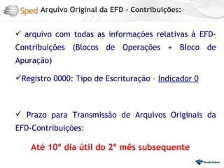 Arquivo Original da EFD – Contribuições:


 arquivo com todas as informações relativas à EFD-
Contribuições (Blocos de Operações + Bloco de
Apuração)

Registro 0000: Tipo de Escrituração – Indicador 0



 Prazo para Transmissão de Arquivos Originais da
EFD-Contribuições:

    Até 10º dia útil do 2º mês subsequente
 