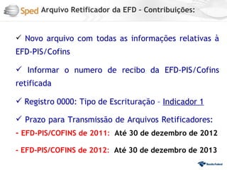 Arquivo Retificador da EFD – Contribuições:


 Novo arquivo com todas as informações relativas à
EFD-PIS/Cofins

 Informar o numero de recibo da EFD-PIS/Cofins
retificada

 Registro 0000: Tipo de Escrituração – Indicador 1

 Prazo para Transmissão de Arquivos Retificadores:
- EFD-PIS/COFINS de 2011: Até 30 de dezembro de 2012

- EFD-PIS/COFINS de 2012: Até 30 de dezembro de 2013
 