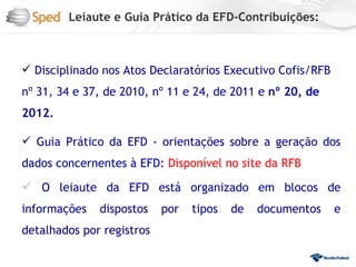 Leiaute e Guia Prático da EFD-Contribuições:



 Disciplinado nos Atos Declaratórios Executivo Cofis/RFB
nº 31, 34 e 37, de 2010, nº 11 e 24, de 2011 e nº 20, de
2012.

 Guia Prático da EFD - orientações sobre a geração dos
dados concernentes à EFD: Disponível no site da RFB

 O leiaute da EFD está organizado em blocos de
informações   dispostos    por   tipos   de   documentos    e
detalhados por registros
 