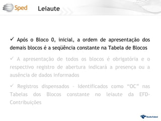 Leiaute



 Após o Bloco 0, inicial, a ordem de apresentação dos
demais blocos é a seqüência constante na Tabela de Blocos

 A apresentação de todos os blocos é obrigatória e o
respectivo registro de abertura indicará a presença ou a
ausência de dados informados

 Registros dispensados – Identificados como “OC” nas
Tabelas   dos   Blocos   constante   no   leiaute   da   EFD-
Contribuições
 