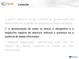 Leiaute



 Após o Bloco 0, inicial, a ordem de apresentação dos
demais blocos é a seqüência constante na Tabela de Blocos

 A apresentação de todos os blocos é obrigatória e o
respectivo registro de abertura indicará a presença ou a
ausência de dados informados

 Registros dispensados - Identificados como “OC” nas
Tabelas   dos   Blocos   constante   no   leiaute   da   EFD-
Contribuições
 
