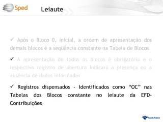Leiaute



 Após o Bloco 0, inicial, a ordem de apresentação dos
demais blocos é a seqüência constante na Tabela de Blocos

 A apresentação de todos os blocos é obrigatória e o
respectivo registro de abertura indicará a presença ou a
ausência de dados informados

 Registros dispensados - Identificados como “OC” nas
Tabelas   dos   Blocos   constante   no   leiaute   da   EFD-
Contribuições
 