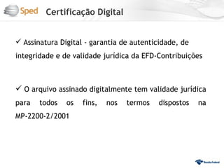 Certificação Digital


 Assinatura Digital - garantia de autenticidade, de
integridade e de validade jurídica da EFD-Contribuições



 O arquivo assinado digitalmente tem validade jurídica
para   todos   os   fins,   nos   termos   dispostos   na
MP-2200-2/2001
 