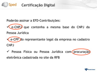Certificação Digital



Poderão assinar a EFD-Contribuições:

 e-CNPJ que contenha a mesma base do CNPJ da
Pessoa Jurídica

 e-CPF do representante legal da empresa no cadastro
CNPJ

 Pessoa Física ou Pessoa Jurídica com procuração
eletrônica cadastrada no site da RFB
 