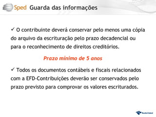 Guarda das informações


 O contribuinte deverá conservar pelo menos uma cópia
do arquivo da escrituração pelo prazo decadencial ou
para o reconhecimento de direitos creditórios.

             Prazo mínimo de 5 anos

 Todos os documentos contábeis e fiscais relacionados
com a EFD-Contribuições deverão ser conservados pelo
prazo previsto para comprovar os valores escriturados.
 