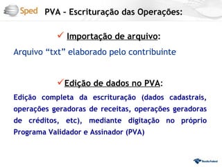 PVA – Escrituração das Operações:

            Importação de arquivo:
Arquivo “txt” elaborado pelo contribuinte


           Edição de dados no PVA:
Edição completa da escrituração (dados cadastrais,
operações geradoras de receitas, operações geradoras
de créditos, etc), mediante digitação no próprio
Programa Validador e Assinador (PVA)
 