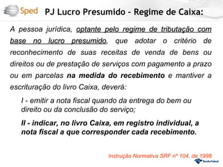 PJ Lucro Presumido – Regime de Caixa:
A pessoa jurídica, optante pelo regime de tributação com
base no lucro presumido, que adotar o critério de
              presumido
reconhecimento de suas receitas de venda de bens ou
direitos ou de prestação de serviços com pagamento a prazo
ou em parcelas na medida do recebimento e mantiver a
escrituração do livro Caixa, deverá:
   I - emitir a nota fiscal quando da entrega do bem ou
   direito ou da conclusão do serviço;
   II - indicar, no livro Caixa, em registro individual, a
   nota fiscal a que corresponder cada recebimento.


                              Instrução Normativa SRF nº 104, de 1998
 