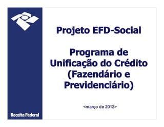 Projeto EFD­Social 

    Programa de 
Unificação do Crédito 
    (Fazendário e 
   Previdenciário) 

       <março de 2012>
 