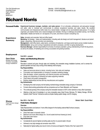 Richard Norris
Personal Profile
Experience
Summary
Experienced business manager, marketer, and sales person. I’m an articulate, professional, and persuasive manager
and seller, able to motivate and communicate to achieve exceptional business and sales results. My excellent
communication and interpersonal skills make me a natural leader, manager and an accomplished sales person. I’m a highly
organised, yet creative thinker and a natural strategist and marketer, thriving on challenge and problem solving. I am friendly,
dependable, reliable and hands on in all aspects of my work, and driven to excel in everything I do.
Sales: domestic and corporate, field and office based.
Marketing: full strategy – ideas and implementation, including web site design and build management, literature and advert
design, copywriting, internet promotion and advertising.
Management: small office teams, sales teams, contractors & tradesmen, and large events teams across multiple locations.
Administration: set-up and running of operational and admin processes, and their on-going development.
Business Manager: ultimate responsibility for all areas of company operation, giving understanding of both the big picture,
as well as the details, of marketing and running a successful and growing business.
Employment
Gem Solar
Multiple technology
domestic renewable
energy installations
Sharps
Fitted furniture design
and sales
Feb 2015 – present Somerset
Sales and Marketing Director
Overview:
Recruited to rebrand and grow, through sales and marketing, this renewable energy installation business, and to oversee the
general operation and day to day running of this relatively small company.
Key Responsibilities:
 Sales and technical advice to clients, including home / site visits and meetings
 Formulation and implementation of company’s complete marketing strategy
 Web site design, content copywriting, and internet promotion and advertising
 Design and copywriting of marketing and sales supporting materials
 Client liaison and project management
 Building relationships and ties with key manufacturers and suppliers
Key Achievements:
 Developing this small company into the leading multi-technology renewable energy company in Somerset.
 Formed critical working partnerships with key companies such as Tesla, Mitsubishi, and Firepower.
 The continued growing of the company during the renewable recession of 2016, which claimed so many other businesses
 Attaining a high level of knowledge in so many renewable areas (Heat Pumps, Biomass, PV, Battery Storage, Off-Grid
Systems, Solar Thermal, Turbines) as well as complex heating system design, and EV charging.
Nov 2014 – Feb 2015 Bristol / Bath / South West
Field Sales Designer
Overview:
Sales Representative and bedroom / home office designer for this leading national fitted furniture company
Key Responsibilities:
 Direct field sales to domestic clients
 Bedroom and home office design (inc: 3d and scaled technical drawing by hand)
 Post sales client liaison
Key Achievements:
 Consistently the second highest converting sales rep from my second week in the job
 Achieved a very high average sat conversion rate of 65%
 Nationally the highest selling new recruit in terms of revenue and tipped for ‘Rookie of the Year’ award 2015
The Old Wheelhouse
Greyfield Road
High Littleton
Bristol
BS39 6YF
Mobile: 07973 682389
E-mail: richardbubble@hotmail.co.uk
 