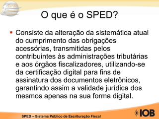 O que é o SPED? Consiste da alteração da sistemática atual do cumprimento das obrigações acessórias, transmitidas pelos contribuintes às administrações tributárias e aos órgãos fiscalizadores, utilizando-se da certificação digital para fins de assinatura dos documentos eletrônicos, garantindo assim a validade jurídica dos mesmos apenas na sua forma digital. 