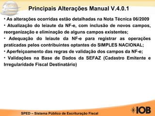 Principais Alterações Manual V.4.0.1 As alterações ocorridas estão detalhadas na Nota Técnica 06/2009 Atualização do leiaute da NF-e, com inclusão de novos campos, reorganização e eliminação de alguns campos existentes; Adequação do leiaute da NF-e para registrar as operações praticadas pelos contribuintes optantes do SIMPLES NACIONAL; Aperfeiçoamento das regras de validação dos campos da NF-e; Validações na Base de Dados da SEFAZ (Cadastro Emitente e Irregularidade Fiscal Destinatário) 