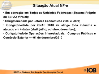Em operação em Todas as Unidades Federadas (Sistema Próprio ou SEFAZ Virtual); Obrigatoriedade por Setores Econômicos 2008 e 2009; Obrigatoriedade por CNAE 2010 => atinge toda indústria e atacado em 4 datas (abril, julho, outubro, dezembro); Obrigatoriedade Operações Interestaduais,  Compras Públicas e Comércio Exterior => 01 de dezembro/2010 Situação Atual NF-e 