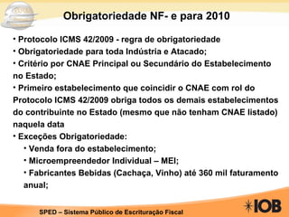 Obrigatoriedade NF- e para 2010 Protocolo ICMS 42/2009 - regra de obrigatoriedade Obrigatoriedade para toda Indústria e Atacado; Critério por CNAE Principal ou Secundário do Estabelecimento no Estado; Primeiro estabelecimento que coincidir o CNAE com rol do Protocolo ICMS 42/2009 obriga todos os demais estabelecimentos do contribuinte no Estado (mesmo que não tenham CNAE listado) naquela data Exceções Obrigatoriedade: Venda fora do estabelecimento; Microempreendedor Individual – MEI; Fabricantes Bebidas (Cachaça, Vinho) até 360 mil faturamento anual; 