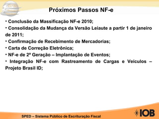 Próximos Passos NF-e Conclusão da Massificação NF-e 2010; Consolidação da Mudança da Versão Leiaute a partir 1 de janeiro de 2011; Confirmação de Recebimento de Mercadorias; Carta de Correção Eletrônica; NF-e de 2ª Geração – Implantação de Eventos; Integração NF-e com Rastreamento de Cargas e Veículos – Projeto Brasil ID; 