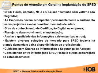 Pontos de Atenção em Geral na Implantação do SPED SPED Fiscal, Contábil, NF-e e CT-e são “caminho sem volta” e são integrados; As Empresas devem acompanhar permanentemente o andamento destes projetos e avaliar o melhor momento de aderir; Grau de conhecimento de Certificação Digital na empresa; Planejar o desenvolvimento e implantação; Avaliar a qualidade das informações existentes (cadastros); Existem diversas soluções de mercado para SPED todavia há grande demanda e baixa disponibilidade de profissionais; Cuidados com Guarda de Informações e Segurança de Acesso; Consistência entre informações SPED Fiscal e outras declarações do estabelecimento; 