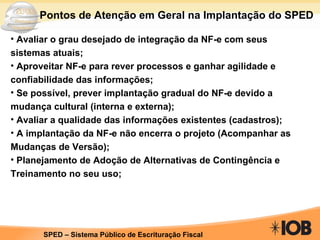 Avaliar o grau desejado de integração da NF-e com seus sistemas atuais; Aproveitar NF-e para rever processos e ganhar agilidade e confiabilidade das informações; Se possível, prever implantação gradual do NF-e devido a mudança cultural (interna e externa); Avaliar a qualidade das informações existentes (cadastros); A implantação da NF-e não encerra o projeto (Acompanhar as Mudanças de Versão); Planejamento de Adoção de Alternativas de Contingência e Treinamento no seu uso; Pontos de Atenção em Geral na Implantação do SPED 