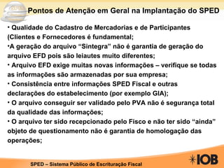 Qualidade do Cadastro de Mercadorias e de Participantes (Clientes e Fornecedores é fundamental; A geração do arquivo “Sintegra” não é garantia de geração do arquivo EFD pois são leiautes muito diferentes; Arquivo EFD exige muitas novas informações – verifique se todas as informações são armazenadas por sua empresa; Consistência entre informações SPED Fiscal e outras declarações do estabelecimento (por exemplo GIA); O arquivo conseguir ser validado pelo PVA não é segurança total da qualidade das informações; O arquivo ter sido recepcionado pelo Fisco e não ter sido “ainda” objeto de questionamento não é garantia de homologação das operações; Pontos de Atenção em Geral na Implantação do SPED 