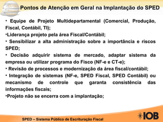 Equipe de Projeto Multidepartamental (Comercial, Produção, Fiscal, Contábil, TI); Liderança projeto pela área Fiscal/Contábil; Sensibilizar a alta administração sobre a importância e riscos SPED; Decisão adquirir sistema de mercado, adaptar sistema da empresa ou utilizar programa do Fisco (NF-e e CT-e); Revisão de processos e modernização da área fiscal/contábil; Integração de sistemas (NF-e, SPED Fiscal, SPED Contábil) ou mecanismo de controle que garanta consistência das informações fiscais; Projeto não se encerra com a implantação; Pontos de Atenção em Geral na Implantação do SPED 