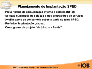 Planejamento de Implantação SPED Prever plano de comunicação interna e externa (NF-e); Seleção cuidadosa da solução e dos prestadores de serviço; Avaliar apoio de consultoria especializada no tema SPED; Preferível implantação gradual; Cronograma de projeto “de trás para frente”; 