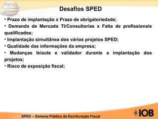 Desafios SPED Prazo de implantação x Prazo de obrigatoriedade; Demanda de Mercado TI/Consultorias x Falta de profissionais qualificados; Implantação simultânea dos vários projetos SPED; Qualidade das informações da empresa; Mudanças leiaute e validador durante a implantação dos projetos; Risco de exposição fiscal; 